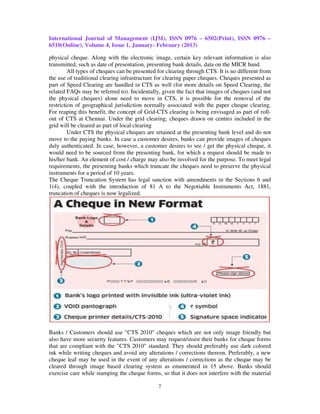 International Journal of Management (IJM), ISSN 0976 – 6502(Print), ISSN 0976 –
6510(Online), Volume 4, Issue 1, January- February (2013)

physical cheque. Along with the electronic image, certain key relevant information is also
transmitted, such as date of presentation, presenting bank details, data on the MICR band.
         All types of cheques can be presented for clearing through CTS. It is no different from
the use of traditional clearing infrastructure for clearing paper cheques. Cheques presented as
part of Speed Clearing are handled in CTS as well (for more details on Speed Clearing, the
related FAQs may be referred to). Incidentally, given the fact that images of cheques (and not
the physical cheques) alone need to move in CTS, it is possible for the removal of the
restriction of geographical jurisdiction normally associated with the paper cheque clearing.
For reaping this benefit, the concept of Grid-CTS clearing is being envisaged as part of roll-
out of CTS at Chennai. Under the grid clearing, cheques drawn on centres included in the
grid will be cleared as part of local clearing
         Under CTS the physical cheques are retained at the presenting bank level and do not
move to the paying banks. In case a customer desires, banks can provide images of cheques
duly authenticated. In case, however, a customer desires to see / get the physical cheque, it
would need to be sourced from the presenting bank, for which a request should be made to
his/her bank. An element of cost / charge may also be involved for the purpose. To meet legal
requirements, the presenting banks which truncate the cheques need to preserve the physical
instruments for a period of 10 years.
The Cheque Truncation System has legal sanction with amendments in the Sections 6 and
1(4), coupled with the introduction of 81 A to the Negotiable Instruments Act, 1881,
truncation of cheques is now legalized.




Banks / Customers should use "CTS 2010" cheques which are not only image friendly but
also have more security features. Customers may request/insist their banks for cheque forms
that are compliant with the "CTS 2010" standard. They should preferably use dark colored
ink while writing cheques and avoid any alterations / corrections thereon. Preferably, a new
cheque leaf may be used in the event of any alterations / corrections as the cheque may be
cleared through image based clearing system as enumerated in 15 above. Banks should
exercise care while stamping the cheque forms, so that it does not interfere with the material

                                               7
 