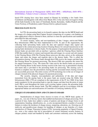 International Journal of Management (IJM), ISSN 0976 – 6502(Print), ISSN 0976 –
6510(Online), Volume 4, Issue 1, January- February (2013)

based CTS clearing have since been started in Chennai by including a few banks from
Coimbatore and Bangalore with effect from March 2012. It has also been envisaged to bring
all the bank branches in the states of Tamilnadu, Kerala, Karnataka, Andhra Pradesh and the
Union Territory of Pondicherry under Chennai Grid in a phased manner.

PROCESS FLOW IN CTS

         In CTS, the presenting bank (or its branch) captures the data (on the MICR band) and
the images of a cheque using their Capture System (comprising of a scanner, core banking or
other application) which is internal to them, and have to meet the specifications and standards
prescribed for data and images.
         To ensure security, safety and non-repudiation of data / images, end-to-end Public
Key Infrastructure (PKI) has been implemented in CTS. As part of the requirement, the
collecting bank (presenting bank) sends the data and captured images duly signed and
encrypted to the central processing location (Clearing House) for onward transmission to the
paying bank (destination or drawee bank). For the purpose of participation the presenting and
drawee banks are provided with an interface / gateway called the Clearing House Interface
(CHI) that enables them to connect and transmit data and images in a secure and safe manner
to the Clearing House (CH).The Clearing House processes the data, arrives at the settlement
figure and routes the images and requisite data to the drawee banks. This is called the
presentation clearing. The drawee banks through their CHIs receive the images and data from
the Clearing House for payment processing. The drawee CHIs also generates the return file
for unpaid instruments, if any. The return file / data sent by the drawee banks are processed
by the Clearing House in the return clearing session in the same way as presentation clearing
and return data is provided to the presenting banks for processing. The clearing cycle is
treated as complete once the presentation clearing and the associated return clearing sessions
are successfully processed. The entire essence of CTS technology lies in the use of images of
cheques (instead of the physical cheques) for payment processing.
         The security, integrity, non-repudiation and authenticity of the data and image
transmitted from the paying bank to the payee bank are ensured using the Public Key
Infrastructure (PKI). CTS are compliant to the requirements of the IT Act, 2000. It has been
made mandatory for the presenting bank to sign the images and data from the point of origin
itself. PKI is used throughout the entire cycle covering capture system, the presenting bank,
the clearing house and the drawee bank. The PKI standards used are in accordance with the
appropriate Indian acts and notifications of Controller of Certifying Authority (CCA)

CHEQUE STANDARDIZATION AND CTS 2010 STANDARD

        Standardisation of cheque forms (leaves) in terms of size, MICR band, quality of
paper, etc., was one of the key factors that enabled mechanization of cheque processing. Over
a period of time, banks have added a variety of patterns and design of cheque forms to aid
segmentation, branding, identification, etc., as also incorporated therein a number of security
features to reduce the incidence of cheque misuse, tampering, alterations, etc. Growing use of
multi-city and payable-at-par cheques for handling of cheques at any branches of a bank,
introduction of Cheque Truncation System (CTS), increasing popularity of Speed Clearing,
etc., were a few aspects that led to prescription of certain minimum security features in
cheques printed, issued and handled by banks and customers uniformly across the banking

                                              9
 