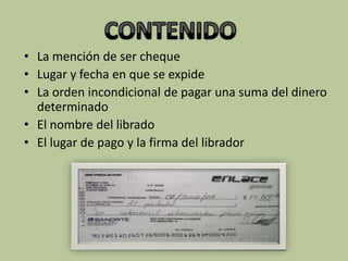 • La mención de ser cheque
• Lugar y fecha en que se expide
• La orden incondicional de pagar una suma del dinero
  determinado
• El nombre del librado
• El lugar de pago y la firma del librador
 