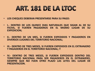• LOS CHEQUES DEBERAN PRESENTARSE PARA SU PAGO:

• I.- DENTRO DE LOS QUINCE DIAS NATURALES QUE SIGAN AL DE SU
  FECHA, SI FUEREN PAGADEROS EN EL MISMO LUGAR DE SU
  EXPEDICION;

• II.- DENTRO DE UN MES, SI FUEREN EXPEDIDOS Y PAGADEROS EN
  DIVERSOS LUGARES DEL TERRITORIO NACIONAL;

• III.- DENTRO DE TRES MESES, SI FUEREN EXPEDIDOS EN EL EXTRANJERO
  Y PAGADEROS EN EL TERRITORIO NACIONAL; Y

• IV.- DENTRO DE TRES MESES, SI FUEREN EXPEDIDOS DENTRO DEL
  TERRITORIO NACIONAL PARA SER PAGADEROS EN EL EXTRANJERO,
  SIEMPRE QUE NO FIJEN OTRO PLAZO LAS LEYES DEL LUGAR DE
  PRESENTACION.
 