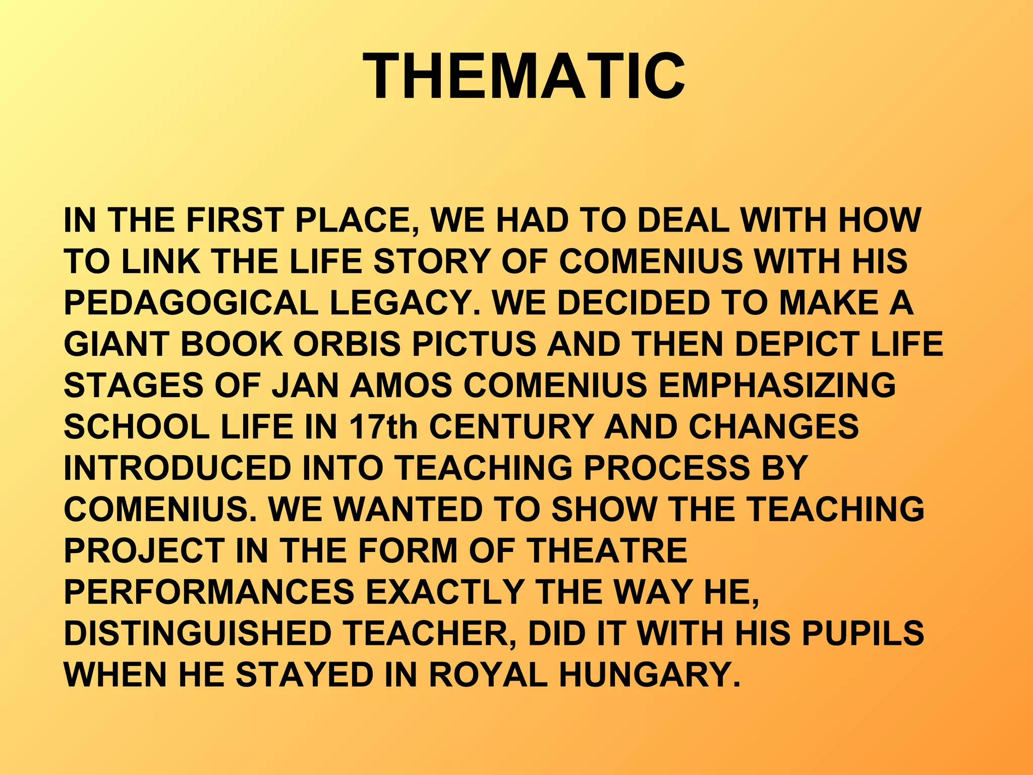 THEMATIC IN THE FIRST PLACE, WE HAD TO DEAL WITH HOW TO LINK THE LIFE STORY OF COMENIUS WITH HIS PEDAGOGICAL LEGACY. WE DECIDED TO MAKE A GIANT BOOK ORBIS PICTUS AND THEN DEPICT LIFE STAGES OF JAN AMOS COMENIUS EMPHASIZING SCHOOL LIFE IN 17th CENTURY AND CHANGES INTRODUCED INTO TEACHING PROCESS BY COMENIUS. WE WANTED TO SHOW THE TEACHING PROJECT IN THE FORM OF THEATRE PERFORMANCES EXACTLY THE WAY HE, DISTINGUISHED TEACHER, DID IT WITH HIS PUPILS WHEN HE STAYED IN ROYAL HUNGARY. 