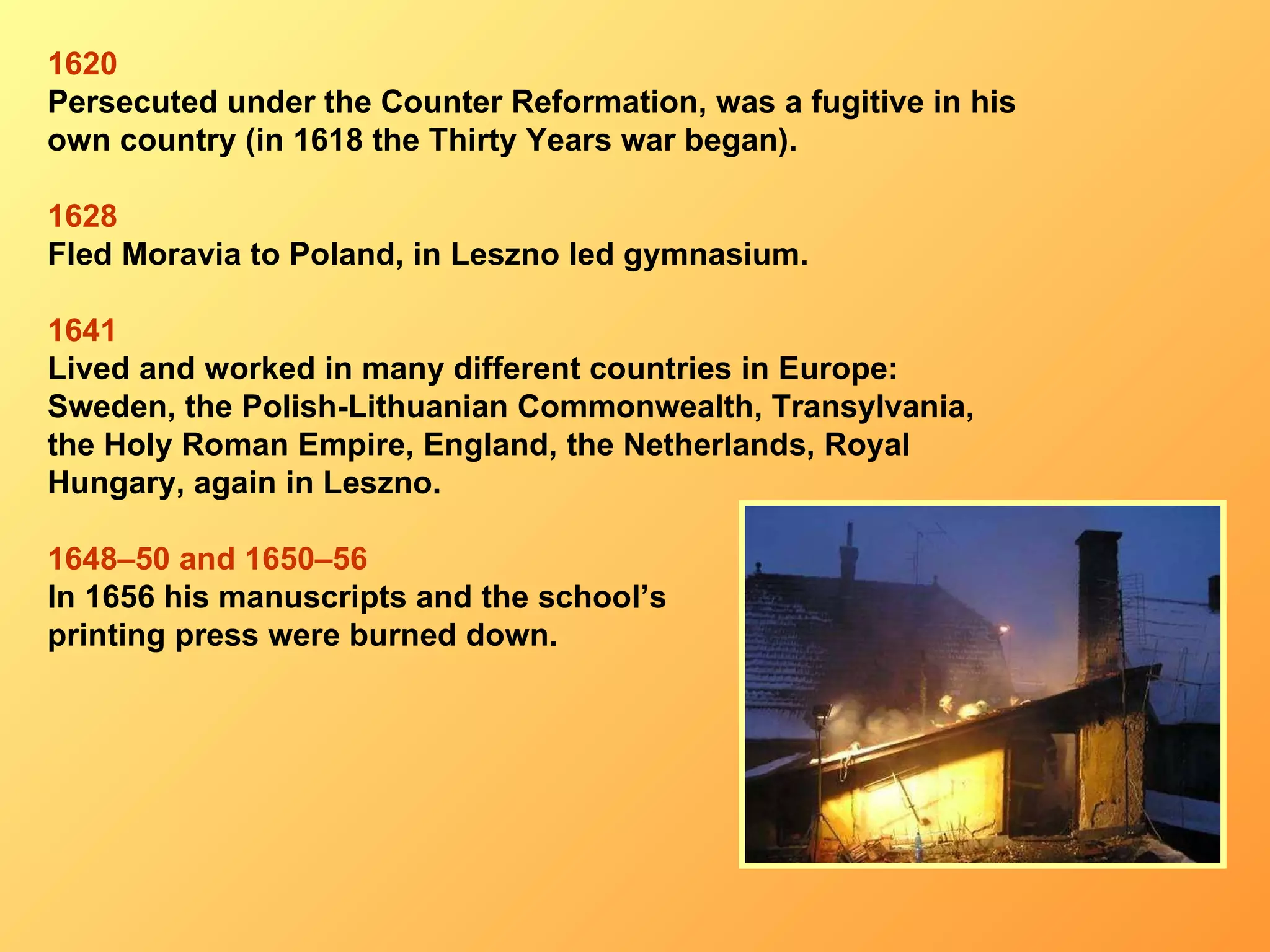 1620 P ersecuted under the Counter Reformation, was a fugitive in his own country  (in 1618  the   Thirty Years war began ). 1628 F led Moravia to Poland ,  in Leszno led gymnasium . 16 41 L ived and worked in many different countries in Europe: Sweden ,  the Polish-Lithuanian Commonwealth ,  Transylvania , the Holy Roman Empire ,  England ,  the Netherlands ,  Royal Hungary , again in  Leszno . 1648–50  and  1650–56 In 1656  his manuscripts and the school’s  printing press were burned down . 