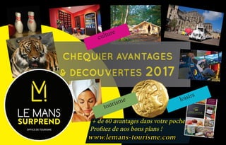 CHEQUIER AVANTAGES
& DECOUVERTES 2017
+ de 60 avantages dans votre poche. 	
Profitez de nos bons plans !
www.lemans-tourisme.com
loisirs
culture
tourisme
 