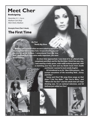 Meet Cher
Booksigning
November 31, 1–3 p.m.
Madison Coin Shop
Main Street, Madison

Excerpts from Cher’s book,

The First Time

                              My First
                                “Really Big Show

        We knew we’d arrived when we were asked to appear on
      The Ed Sullivan Show in New York. I’d seen Elvis Presley and
      the Beatles on Ed Sullivan. I remembered from the time
      that I was little that if you were really important, you went
      on Ed Sullivan.
                                        As show time approached, I was kind of in an altered state,
                                     completely petriﬁed, and for the ﬁrst time I think Son was, too.
                                     I was wearing a kelly-green, wide-wale corduroy peacoat, with
                                     a matching poor-boy shirt and my Beatle boots from Anello
                                                  and David; I wanted to look totally English.
                                                    Ed introduced us as his “dear little paisans…the
                                                  current sensations of the recording ﬁeld…Sonny
                                                  and Chur.”
                                                    Sonny and Chur? We sang three songs on that
                                                  show-”I Got You Babe,” “But You’re Mine,” and
                                                  “Where Do You Go?”-and the whole time all I kept
                                                  thinking was, I’m on national television, and Ed
                                                  Sullivan just called me Chur!
 