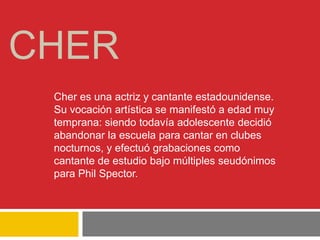 CHER
Cher es una actriz y cantante estadounidense.
Su vocación artística se manifestó a edad muy
temprana: siendo todavía adolescente decidió
abandonar la escuela para cantar en clubes
nocturnos, y efectuó grabaciones como
cantante de estudio bajo múltiples seudónimos
para Phil Spector.
 