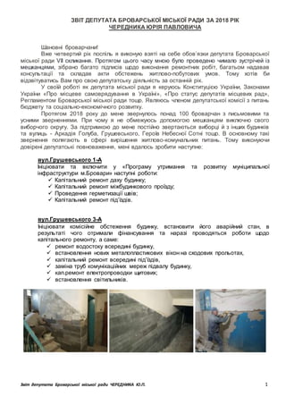 Звіт депутата Броварської міської ради ЧЕРЕДНИКА Ю.П. 1
ЗВІТ ДЕПУТАТА БРОВАРСЬКОЇ МІСЬКОЇ РАДИ ЗА 2018 РІК
ЧЕРЕДНИКА ЮРІЯ ПАВЛОВИЧА
Шановні броварчани!
Вже четвертий рік поспіль я виконую взяті на себе обов’язки депутата Броварської
міської ради VII скликання. Протягом цього часу мною було проведено чимало зустрічей із
мешканцями, зібрано багато підписів щодо виконання ремонтних робіт, багатьом надавав
консультації та складав акти обстежень житлово-побутових умов. Тому хотів би
відзвітуватись Вам про свою депутатську діяльність за останній рік.
У своїй роботі як депутата міської ради я керуюсь Конституцією України, Законами
України «Про місцеве самоврядування в Україні», «Про статус депутатів місцевих рад»,
Регламентом Броварської міської ради тощо. Являюсь членом депутатської комісії з питань
бюджету та соціально-економічного розвитку.
Протягом 2018 року до мене звернулось понад 100 броварчан з письмовими та
усними зверненнями. При чому я не обмежуюсь допомогою мешканцям виключно свого
виборчого округу. За підтримкою до мене постійно звертаються виборці й з інших будинків
та вулиць - Аркадія Голуба, Грушевського, Героїв Небесної Сотні тощо. В основному такі
звернення полягають в сфері вирішення житлово-комунальних питань. Тому виконуючи
довірені депутатські повноваження, мені вдалось зробити наступне:
вул.Грушевського 1-А
Ініціювати та включити у «Програму утримання та розвитку муніципальної
інфраструктури м.Бровари» наступні роботи:
 Капітальний ремонт даху будинку;
 Капітальний ремонт міжбудинкового проїзду;
 Проведення герметизації швів;
 Капітальний ремонт під’їздів.
вул.Грушевського 3-А
Ініціювати комісійне обстеження будинку, встановити його аварійний стан, в
результаті чого отримали фінансування та наразі проводяться роботи щодо
капітального ремонту, а саме:
 ремонт водостоку всередині будинку,
 встановлення нових металопластикових вікон на сходових прольотах,
 капітальний ремонт всередині під’їздів,
 заміна труб комунікаційних мереж підвалу будинку,
 кап.ремонт електропроводки щитових;
 встановлення світильників.
 