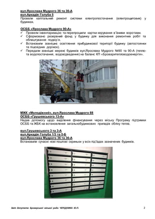 Звіт депутата Броварської міської ради ЧЕРЕДНИКА Ю.П. 2
вул.Ярослава Мудрого 36 та 36-А
вул.Аркадія Голуба 5
Провели капітальний ремонт системи електропостачання (електрощитових) у
будинках.
ОСББ «Ярослава Мудрого 90-А»
 Провели інвентаризацію та перепрошили картки керування в’їзними воротами.
 Сформовано резервний фонд у будинку для виконання ремонтних робіт та
облаштування подвір’я.
 Встановили зовнішнє освітлення прибудинкової території будинку (автостоянки
та пішохідних доріжок).
 Передали зовнішні мережі будинків вул.Ярослава Мудрого №90 та 90-А (тепло-
та водопостачання, водовідведення) на баланс КП «Броваритепловодоенергія».
МЖК «Молодіжний», вул.Ярослава Мудрого 88
ОСББ «Грушевського 13-А»
Надав допомогу щодо виділення фінансування через міську Програму підтримки
ОСББ та ЖБК на встановлення загальнобудинкових приладів обліку тепла.
вул.Грушевського 3 та 3-А
вул.Аркадія Голуба 1/3 та 5-Б
вул.Ярослава Мудрого 36 та 36-А
Встановили сучасні нові поштові скриньки у всіх під’їздах зазначених будинків.
 