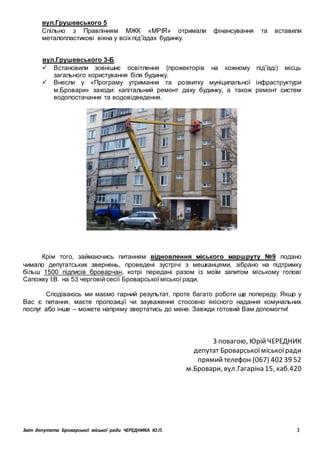 Звіт депутата Броварської міської ради ЧЕРЕДНИКА Ю.П. 3
вул.Грушевського 5
Спільно з Правлінням МЖК «МРІЯ» отримали фінансування та вставили
металопластикові вікна у всіх під’їздах будинку.
вул.Грушевського 3-Б
 Встановили зовнішнє освітлення (прожекторів на кожному під’їзді) місць
загального користування біля будинку.
 Внесли у «Програму утримання та розвитку муніципальної інфраструктури
м.Бровари» заходи: капітальний ремонт даху будинку, а також ремонт систем
водопостачання та водовідведення.
Крім того, займаючись питанням відновлення міського маршруту №9 подано
чимало депутатських звернень, проведені зустрічі з мешканцями, зібрано на підтримку
більш 1500 підписів броварчан, котрі передані разом із моїм запитом міському голові
Сапожку І.В. на 53 черговій сесії Броварської міської ради.
Сподіваюсь ми маємо гарний результат, проте багато роботи ще попереду. Якщо у
Вас є питання, маєте пропозиції чи зауваження стосовно якісного надання комунальних
послуг або інше – можете напряму звертатись до мене. Завжди готовий Вам допомогти!
З повагою, ЮрійЧЕРЕДНИК
депутат Броварськоїміськоїради
прямийтелефон (067) 402 39 52
м.Бровари, вул.Гагаріна 15, каб.420
 