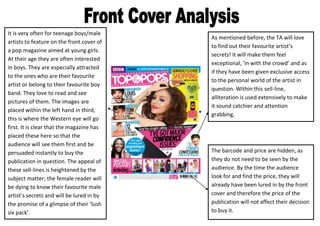It is very often for teenage boys/male
                                           As mentioned before, the TA will love
artists to feature on the front cover of
                                           to find out their favourite artist’s
a pop magazine aimed at young girls.
                                           secrets! It will make them feel
At their age they are often interested
                                           exceptional, ‘in with the crowd’ and as
in boys. They are especially attracted
                                           if they have been given exclusive access
to the ones who are their favourite
                                           to the personal world of the artist in
artist or belong to their favourite boy
                                           question. Within this sell-line,
band. They love to read and see
                                           alliteration is used extensively to make
pictures of them. The images are
                                           it sound catchier and attention
placed within the left hand in third;
                                           grabbing.
this is where the Western eye will go
first. It is clear that the magazine has
placed these here so that the
audience will see them first and be
persuaded instantly to buy the             The barcode and price are hidden, as
publication in question. The appeal of     they do not need to be seen by the
these sell-lines is heightened by the      audience. By the time the audience
subject matter; the female reader will     look for and find the price, they will
be dying to know their favourite male      already have been lured in by the front
artist’s secrets and will be lured in by   cover and therefore the price of the
the promise of a glimpse of their ‘lush    publication will not affect their decision
six pack’.                                 to buy it.
 