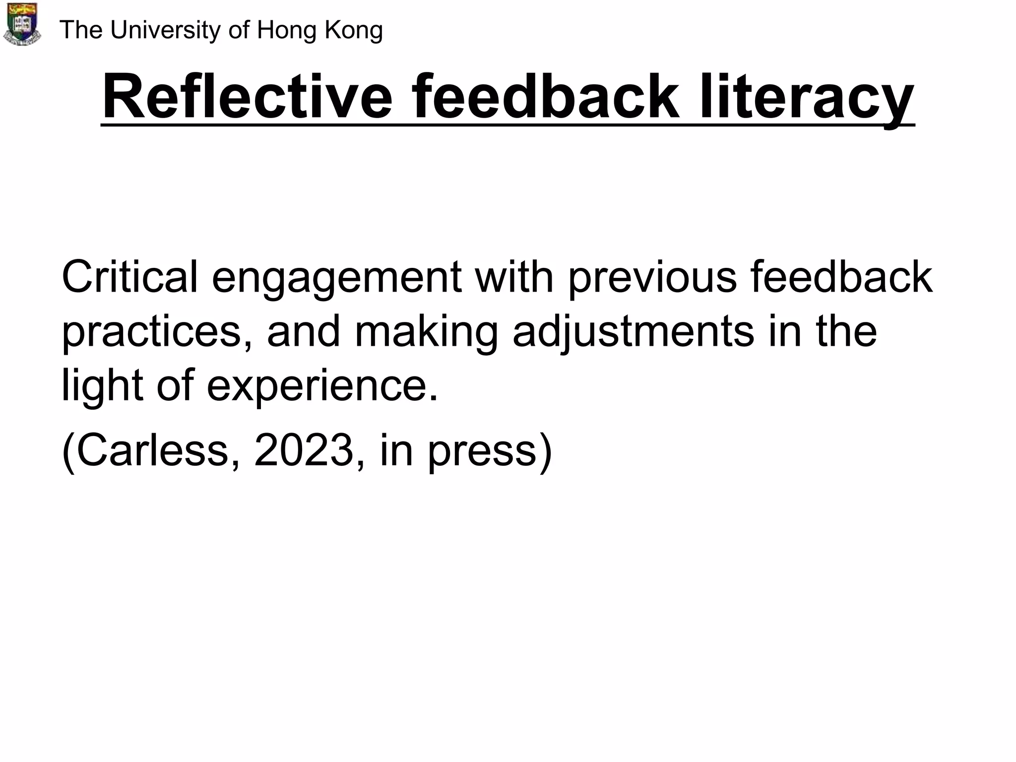 Reflective feedback literacy
Critical engagement with previous feedback
practices, and making adjustments in the
light of experience.
(Carless, 2023, in press)
The University of Hong Kong
 