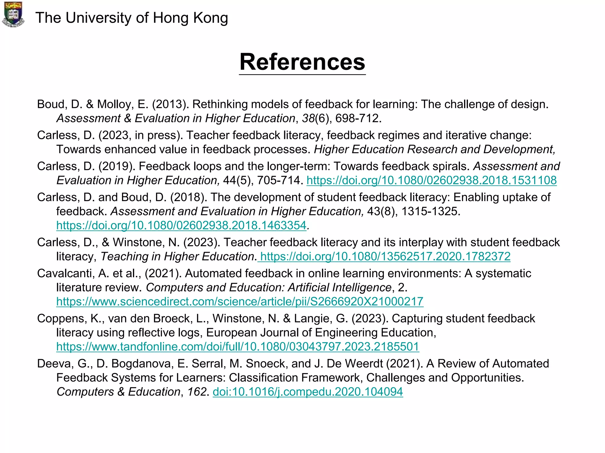 References
Boud, D. & Molloy, E. (2013). Rethinking models of feedback for learning: The challenge of design.
Assessment & Evaluation in Higher Education, 38(6), 698-712.
Carless, D. (2023, in press). Teacher feedback literacy, feedback regimes and iterative change:
Towards enhanced value in feedback processes. Higher Education Research and Development,
Carless, D. (2019). Feedback loops and the longer-term: Towards feedback spirals. Assessment and
Evaluation in Higher Education, 44(5), 705-714. https://doi.org/10.1080/02602938.2018.1531108
Carless, D. and Boud, D. (2018). The development of student feedback literacy: Enabling uptake of
feedback. Assessment and Evaluation in Higher Education, 43(8), 1315-1325.
https://doi.org/10.1080/02602938.2018.1463354.
Carless, D., & Winstone, N. (2023). Teacher feedback literacy and its interplay with student feedback
literacy, Teaching in Higher Education. https://doi.org/10.1080/13562517.2020.1782372
Cavalcanti, A. et al., (2021). Automated feedback in online learning environments: A systematic
literature review. Computers and Education: Artificial Intelligence, 2.
https://www.sciencedirect.com/science/article/pii/S2666920X21000217
Coppens, K., van den Broeck, L., Winstone, N. & Langie, G. (2023). Capturing student feedback
literacy using reflective logs, European Journal of Engineering Education,
https://www.tandfonline.com/doi/full/10.1080/03043797.2023.2185501
Deeva, G., D. Bogdanova, E. Serral, M. Snoeck, and J. De Weerdt (2021). A Review of Automated
Feedback Systems for Learners: Classification Framework, Challenges and Opportunities.
Computers & Education, 162. doi:10.1016/j.compedu.2020.104094
The University of Hong Kong
 