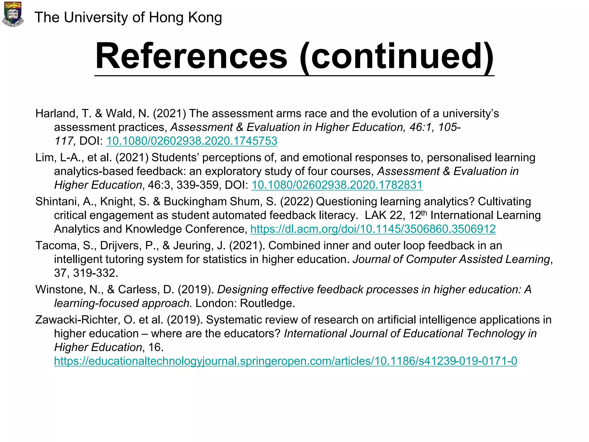 References (continued)
Harland, T. & Wald, N. (2021) The assessment arms race and the evolution of a university’s
assessment practices, Assessment & Evaluation in Higher Education, 46:1, 105-
117, DOI: 10.1080/02602938.2020.1745753
Lim, L-A., et al. (2021) Students’ perceptions of, and emotional responses to, personalised learning
analytics-based feedback: an exploratory study of four courses, Assessment & Evaluation in
Higher Education, 46:3, 339-359, DOI: 10.1080/02602938.2020.1782831
Shintani, A., Knight, S. & Buckingham Shum, S. (2022) Questioning learning analytics? Cultivating
critical engagement as student automated feedback literacy. LAK 22, 12th International Learning
Analytics and Knowledge Conference, https://dl.acm.org/doi/10.1145/3506860.3506912
Tacoma, S., Drijvers, P., & Jeuring, J. (2021). Combined inner and outer loop feedback in an
intelligent tutoring system for statistics in higher education. Journal of Computer Assisted Learning,
37, 319-332.
Winstone, N., & Carless, D. (2019). Designing effective feedback processes in higher education: A
learning-focused approach. London: Routledge.
Zawacki-Richter, O. et al. (2019). Systematic review of research on artificial intelligence applications in
higher education – where are the educators? International Journal of Educational Technology in
Higher Education, 16.
https://educationaltechnologyjournal.springeropen.com/articles/10.1186/s41239-019-0171-0
The University of Hong Kong
 
