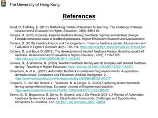 References
Boud, D. & Molloy, E. (2013). Rethinking models of feedback for learning: The challenge of design.
Assessment & Evaluation in Higher Education, 38(6), 698-712.
Carless, D. (2023, in press). Teacher feedback literacy, feedback regimes and iterative change:
Towards enhanced value in feedback processes. Higher Education Research and Development,
Carless, D. (2019). Feedback loops and the longer-term: Towards feedback spirals. Assessment and
Evaluation in Higher Education, 44(5), 705-714. https://doi.org/10.1080/02602938.2018.1531108
Carless, D. and Boud, D. (2018). The development of student feedback literacy: Enabling uptake of
feedback. Assessment and Evaluation in Higher Education, 43(8), 1315-1325.
https://doi.org/10.1080/02602938.2018.1463354.
Carless, D., & Winstone, N. (2023). Teacher feedback literacy and its interplay with student feedback
literacy, Teaching in Higher Education. https://doi.org/10.1080/13562517.2020.1782372
Cavalcanti, A. et al., (2021). Automated feedback in online learning environments: A systematic
literature review. Computers and Education: Artificial Intelligence, 2.
https://www.sciencedirect.com/science/article/pii/S2666920X21000217
Coppens, K., van den Broeck, L., Winstone, N. & Langie, G. (2023). Capturing student feedback
literacy using reflective logs, European Journal of Engineering Education,
https://www.tandfonline.com/doi/full/10.1080/03043797.2023.2185501
Deeva, G., D. Bogdanova, E. Serral, M. Snoeck, and J. De Weerdt (2021). A Review of Automated
Feedback Systems for Learners: Classification Framework, Challenges and Opportunities.
Computers & Education, 162. doi:10.1016/j.compedu.2020.104094
The University of Hong Kong
 