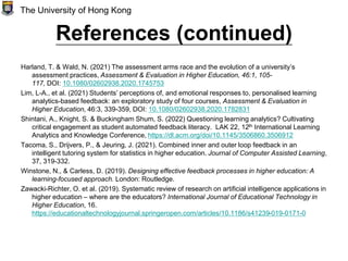 References (continued)
Harland, T. & Wald, N. (2021) The assessment arms race and the evolution of a university’s
assessment practices, Assessment & Evaluation in Higher Education, 46:1, 105-
117, DOI: 10.1080/02602938.2020.1745753
Lim, L-A., et al. (2021) Students’ perceptions of, and emotional responses to, personalised learning
analytics-based feedback: an exploratory study of four courses, Assessment & Evaluation in
Higher Education, 46:3, 339-359, DOI: 10.1080/02602938.2020.1782831
Shintani, A., Knight, S. & Buckingham Shum, S. (2022) Questioning learning analytics? Cultivating
critical engagement as student automated feedback literacy. LAK 22, 12th International Learning
Analytics and Knowledge Conference, https://dl.acm.org/doi/10.1145/3506860.3506912
Tacoma, S., Drijvers, P., & Jeuring, J. (2021). Combined inner and outer loop feedback in an
intelligent tutoring system for statistics in higher education. Journal of Computer Assisted Learning,
37, 319-332.
Winstone, N., & Carless, D. (2019). Designing effective feedback processes in higher education: A
learning-focused approach. London: Routledge.
Zawacki-Richter, O. et al. (2019). Systematic review of research on artificial intelligence applications in
higher education – where are the educators? International Journal of Educational Technology in
Higher Education, 16.
https://educationaltechnologyjournal.springeropen.com/articles/10.1186/s41239-019-0171-0
The University of Hong Kong
 