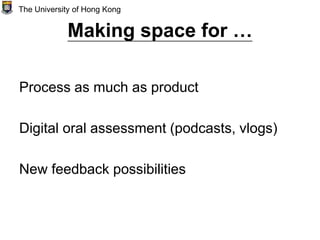 Making space for …
Process as much as product
Digital oral assessment (podcasts, vlogs)
New feedback possibilities
The University of Hong Kong
 