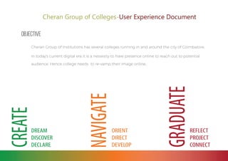 Cheran Group of Colleges-User Experience Document
Objective
Cheran Group of Institutions has several colleges running in and around the city of Coimbatore.
In today's current digital era it is a nessesity to have presence online to reach out to potential
audience. Hence college needs to re-vamp their image online.
 