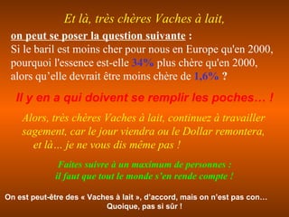 on peut se poser la question suivante  : Si le baril est moins cher pour nous en Europe qu'en 2000, pourquoi l'essence est-elle  34%  plus chère qu'en 2000,   alors qu’elle devrait être moins chère de  1,6%  ? Il y en a qui doivent se remplir les poches… ! Alors, très chères Vaches à lait, continuez à travailler sagement, car le jour viendra ou le Dollar remontera,  et là… je ne vous dis même pas ! On est peut-être des « Vaches à lait », d’accord, mais on n’est pas con…  Quoique,   pas si sûr ! Et là, très chères Vaches à lait, Faites suivre à un maximum de personnes : il faut que tout le monde s’en rende compte ! 