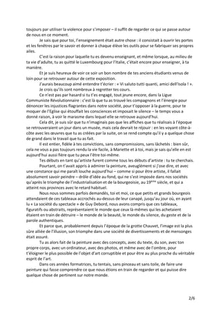 2/6
toujours par utiliser la violence pour s’imposer – il suffit de regarder ce qui se passe autour
de nous en ce moment.
Je sais que pour toi, l’enseignement était autre chose : il consistait à ouvrir les portes
et les fenêtres par le savoir et donner à chaque élève les outils pour se fabriquer ses propres
ailes.
C’est la raison pour laquelle tu es devenu enseignant, et même lorsque, au milieu de
ta vie d’adulte, tu as quitté le Luxembourg pour l’Italie, c’était encore pour enseigner, à ta
manière.
Et je suis heureux de voir ce soir un bon nombre de tes anciens étudiants venus de
loin pour se retrouver autour de cette exposition.
J’aurais beaucoup aimé entendre t’écrier : « Vi saluto tutti quanti, amici dell’Isola ! ».
Je crois qu’ils sont nombreux à regretter tes cours.
Ce n’est pas par hasard si tu t’es engagé, tout jeune encore, dans la Ligue
Communiste Révolutionnaire : c’est là que tu as trouvé les compagnons et l’énergie pour
dénoncer les injustices flagrantes dans notre société, pour t’opposer à la guerre, pour te
moquer de l’Eglise qui étouffait les consciences et imposait le silence – le temps vous a
donné raison, à voir le marasme dans lequel elle se retrouve aujourd’hui.
Cela dit, je suis sûr que tu n’imaginais pas que les affiches que tu réalisais à l’époque
se retrouveraient un jour dans un musée, mais cela devrait te réjouir : en les voyant côte-à-
côte avec les œuvres que tu as créées par la suite, on se rend compte qu’il y a quelque chose
de grand dans le travail que tu as fait.
Il est entier, fidèle à tes convictions, sans compromissions, sans lâchetés : bien sûr,
cela ne vous a pas toujours rendu la vie facile, à Mariette et à toi, mais je sais qu’elle en est
aujourd’hui aussi fière que tu peux l’être toi-même.
Tes débuts en tant qu’artiste furent comme tous les débuts d’artiste : tu te cherchais.
Pourtant, on t’avait appris à admirer la peinture, aveuglément si j’ose dire, et avec
une constance qui me paraît louche aujourd’hui – comme si pour être artiste, il fallait
absolument savoir peindre – drôle d’idée au fond, qui ne s’est imposée dans nos sociétés
qu’après le triomphe de l’industrialisation et de la bourgeoisie, au 19ème
siècle, et qui a
atteint nos provinces avec le retard habituel.
Nous nous sommes parfois demandés, toi et moi, ce que petits et grands bourgeois
attendaient de ces tableaux accrochés au-dessus de leur canapé, jusqu’au jour où, en ayant
lu « La société du spectacle » de Guy Debord, nous avons compris que ces tableaux,
figuratifs ou abstraits, représentaient le monde que ceux là-mêmes qui les achetaient
étaient en train de détruire – le monde de la beauté, le monde du silence, du geste et de la
parole authentiques.
Et parce que, probablement depuis l’époque de la grotte Chauvet, l’image est la plus
sûre alliée de l’illusion, son triomphe dans une société de divertissements et de mensonges
était assuré.
Tu as alors fait de la peinture avec des concepts, avec du texte, du son, avec ton
propre corps, avec un ordinateur, avec des photos, et même avec de l’ombre, pour
t’éloigner le plus possible de l’objet d’art corruptible et pour être au plus proche du véritable
esprit de l’art.
Dans ces années formatrices, tu tentais, sans pinceau et sans toile, de faire une
peinture qui fasse comprendre ce que nous étions en train de regarder et qui puisse dire
quelque chose de pertinent sur notre monde.
 