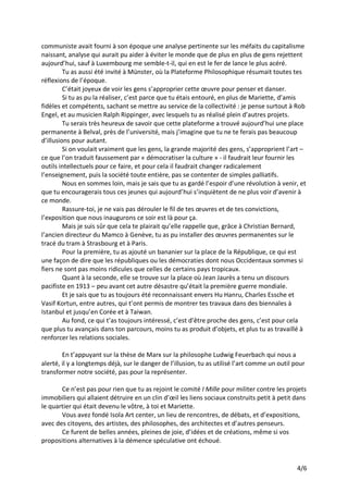 4/6
communiste avait fourni à son époque une analyse pertinente sur les méfaits du capitalisme
naissant, analyse qui aurait pu aider à éviter le monde que de plus en plus de gens rejettent
aujourd’hui, sauf à Luxembourg me semble-t-il, qui en est le fer de lance le plus acéré.
Tu as aussi été invité à Münster, où la Plateforme Philosophique résumait toutes tes
réflexions de l’époque.
C’était joyeux de voir les gens s’approprier cette œuvre pour penser et danser.
Si tu as pu la réaliser, c’est parce que tu étais entouré, en plus de Mariette, d’amis
fidèles et compétents, sachant se mettre au service de la collectivité : je pense surtout à Rob
Engel, et au musicien Ralph Rippinger, avec lesquels tu as réalisé plein d’autres projets.
Tu serais très heureux de savoir que cette plateforme a trouvé aujourd’hui une place
permanente à Belval, près de l’université, mais j’imagine que tu ne te ferais pas beaucoup
d’illusions pour autant.
Si on voulait vraiment que les gens, la grande majorité des gens, s’approprient l’art –
ce que l’on traduit faussement par « démocratiser la culture » - il faudrait leur fournir les
outils intellectuels pour ce faire, et pour cela il faudrait changer radicalement
l’enseignement, puis la société toute entière, pas se contenter de simples palliatifs.
Nous en sommes loin, mais je sais que tu as gardé l’espoir d’une révolution à venir, et
que tu encouragerais tous ces jeunes qui aujourd’hui s’inquiètent de ne plus voir d’avenir à
ce monde.
Rassure-toi, je ne vais pas dérouler le fil de tes œuvres et de tes convictions,
l’exposition que nous inaugurons ce soir est là pour ça.
Mais je suis sûr que cela te plairait qu’elle rappelle que, grâce à Christian Bernard,
l’ancien directeur du Mamco à Genève, tu as pu installer des œuvres permanentes sur le
tracé du tram à Strasbourg et à Paris.
Pour la première, tu as ajouté un bananier sur la place de la République, ce qui est
une façon de dire que les républiques ou les démocraties dont nous Occidentaux sommes si
fiers ne sont pas moins ridicules que celles de certains pays tropicaux.
Quant à la seconde, elle se trouve sur la place où Jean Jaurès a tenu un discours
pacifiste en 1913 – peu avant cet autre désastre qu’était la première guerre mondiale.
Et je sais que tu as toujours été reconnaissant envers Hu Hanru, Charles Essche et
Vasif Kortun, entre autres, qui t’ont permis de montrer tes travaux dans des biennales à
Istanbul et jusqu’en Corée et à Taiwan.
Au fond, ce qui t’as toujours intéressé, c’est d’être proche des gens, c’est pour cela
que plus tu avançais dans ton parcours, moins tu as produit d’objets, et plus tu as travaillé à
renforcer les relations sociales.
En t’appuyant sur la thèse de Marx sur la philosophe Ludwig Feuerbach qui nous a
alerté, il y a longtemps déjà, sur le danger de l’illusion, tu as utilisé l’art comme un outil pour
transformer notre société, pas pour la représenter.
Ce n’est pas pour rien que tu as rejoint le comité I Mille pour militer contre les projets
immobiliers qui allaient détruire en un clin d’œil les liens sociaux construits petit à petit dans
le quartier qui était devenu le vôtre, à toi et Mariette.
Vous avez fondé Isola Art center, un lieu de rencontres, de débats, et d’expositions,
avec des citoyens, des artistes, des philosophes, des architectes et d’autres penseurs.
Ce furent de belles années, pleines de joie, d’idées et de créations, même si vos
propositions alternatives à la démence spéculative ont échoué.
 