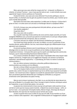 5/6
Mais, parce que vous avez utilisé les moyens de l’art – la beauté, la réflexion, la
création, et surtout l’humour – vous n’avez pas fait cela en vain : à votre échelle vous avez
apporté de l’espoir et de la confiance en l’humanité.
À Isola Art Center, vous avez sans cesse dénoncé l’incurie des politiques, tout en
faisant la fête, en chantant avec les gens du quartier et avec les artistes, pour montrer qu’un
autre monde était possible.
Quel plaisir de revoir dans cette exposition, la vidéo avec la chanson « Culture don’t
grow on trees » et cette autre où tu écrases un hamburger devant un fastfood à Milan.
Et à la fin, lorsque vous avez pratiquement été jetés dehors, qu’avez vous fait ?
Une révolte sanglante ?
Coupé des têtes ?
Non, vous avez créé un jardin !
Oui, le jardin Isola Pepe Verde continue de vivre comme utopie concrète, et l’usine
autogérée RiMaflow aussi, prouvant que patrons et actionnaires ne sont pas indispensables
au bon fonctionnement des entreprises, bien au contraire.
C’est pour cela que ces utopies sont férocement combattues par le pouvoir.
Ton travail tout entier portait sur le réel, et à Milan, tu as pu t’y confronter d’une
manière directe, parfois difficile c’est vrai, mais entouré de gens qui réfléchissaient et qui
agissaient sans compromis.
En prenant quelque distance avec le Luxembourg, tu t’es rendu compte que le
décalage entre la vraie vie et ce que les politiciens et les médias en disent est tout
simplement immense : c’est peut-être parce que les esprits sont déjà façonnés comme des
marques, que le nation branding fonctionne tellement bien ici.
Si tu croises le fantôme de Gilbert Trausch dans l’improbable éther dans lequel il doit
baigner comme toi, j’imagine que tu lui suggèrerais d’ajouter une section à sa fameuse
exposition, cela donnerait aujourd’hui : « Luxembourg, de l’Etat à la nation à la boite de
communication ».
Oui, car même certaines institutions culturelles préfèrent désormais la
communication aux contenus et à la réflexion.
Qui sait, ce brave Gilbert aura peut-être un sourire triste.
Toi, tu t’es toujours battu contre la communication qui voile la réalité et qui tue la
parole vraie, contre l’art pour la représentation qui nie la vérité et qui assassine la véritable
création : ton travail tout entier s’oppose à la société du spectacle dont l’acte final pourrait
être une barbarie générale déclenchée par l’intelligence artificielle ou une guerre
d’extinction entre spéculateurs du space mining.
Mais je vais te laisser maintenant, cher Bert, tu as une éternité de néant devant toi,
alors qu’au Mudam il y a le public dont il faut s’occuper et plein d’actions artistiques autour
de l’exposition, ce qui te ferait bien plaisir, j’en suis sûr.
Je passerai tes remerciements à tous ceux qui ont participé à cette aventure et qui
ont fait en sorte que tes travaux soient montrés : d’abord mon ancienne équipe – enfin, ce
qu’il en reste - et en particulier Christophe Gallois, Marion Vergin, Véronique de Alzua et
Boris Reuland, ainsi que tous les nouveaux que je connais peu ou pas.
Je dirai un grand merci aussi à celles et ceux qui ont aidé, d’une manière ou d’une
autre, à réaliser cette exposition : elle a engendré l’enthousiasme et l’engagement collectif
 