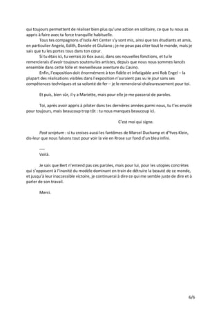 6/6
qui toujours permettent de réaliser bien plus qu’une action en solitaire, ce que tu nous as
appris à faire avec ta force tranquille habituelle.
Tous tes compagnons d’Isola Art Center s’y sont mis, ainsi que tes étudiants et amis,
en particulier Angelo, Edith, Daniele et Giuliano ; je ne peux pas citer tout le monde, mais je
sais que tu les portes tous dans ton cœur.
Si tu étais ici, tu verrais Jo Kox aussi, dans ses nouvelles fonctions, et tu le
remercierais d’avoir toujours soutenu les artistes, depuis que nous nous sommes lancés
ensemble dans cette folle et merveilleuse aventure du Casino.
Enfin, l’exposition doit énormément à ton fidèle et infatigable ami Rob Engel – la
plupart des réalisations visibles dans l’exposition n’auraient pas vu le jour sans ses
compétences techniques et sa volonté de fer – je le remercierai chaleureusement pour toi.
Et puis, bien sûr, il y a Mariette, mais pour elle je me passerai de paroles.
Toi, après avoir appris à piloter dans tes dernières années parmi nous, tu t’es envolé
pour toujours, mais beaucoup trop tôt : tu nous manques beaucoup ici.
C’est moi qui signe.
Post scriptum : si tu croises aussi les fantômes de Marcel Duchamp et d’Yves Klein,
dis-leur que nous faisons tout pour voir la vie en Rrose sur fond d’un bleu infini.
----
Voilà.
Je sais que Bert n’entend pas ces paroles, mais pour lui, pour les utopies concrètes
qui s’opposent à l’inanité du modèle dominant en train de détruire la beauté de ce monde,
et jusqu’à leur inaccessible victoire, je continuerai à dire ce qui me semble juste de dire et à
parler de son travail.
Merci.
 