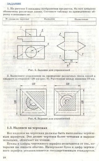 ЗАДАНИК
1. На рисунке 5 показаны изображения предметов. На них цифрами
обозначены различные линии. Составьте таблицу по приведенному об­
разцу и заполните ее:
.V: линии ни чертеже Назвапие Назначение
Рис. о. Задание для упражнений
2. Выполните упражнение на проведение различных типов линий в
квадрате со стороной 120 VIм (рис. б). Расстояние между линиями 10 мм.
120
Рис. 6. Задание для упражнений
1.3. Надписи на чертежах
Все надписи на чертежах должны быть выполнены чертеж­
ным шрифтом. Это делает чертежи более четкими и вырази­
тельными, облегчает их чтение.
Буквы и цифры чертежного шрифта отличаются от тех, ко­
торыми вы пишете обычно. Начертание букв и цифр чертеж­
ного шрифта устанавливается государственным стандартом.
10
 