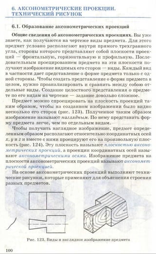 6. АКСОНОМЕТРИЧЕСКИЕ ПРОЕКЦИИ.
ТЕХНИЧЕСКИЙ РИСУНОК
6.1. Образование аксонометрических проекций
Общие сведения об аксонометрических проекциях. Вы уже
знаете, как получаются на чертеже виды предмета. Для этого
предмет условно располагают внутри прямого трехгранного
угла, стороны которого представляют собой плоскости проек­
ций — фронтальную, горизонтальную и профильную. После­
довательным проецированием предмета на эти плоскости по­
лучают изображение видимых его сторон — виды. Каждый вид
в частности дает представление о форме предмета только с од­
ной стороны. Чтобы создать представление о форме предмета в
целом, нужно проанализировать и сравнить между собою от­
дельные виды. Создание целостного представления о предме­
те по его видам на чертеже — задание довольно сложное.
Предмет можно спроецировать на плоскость проекций та­
ким образом, чтобы на созданном изображении было видно
несколько его сторон (рис. 123). Полученное таким образом
изображение называют наглядным.. По нему представить фор­
му предмета легче, чем по отдельным видам.
Чтобы получить наглядное изображение, предмет опреде­
ленным образом располагают относительно координатных осей
х, у и г и вместе с ними проецируют его на произвольную плос­
кость (рис. 124). Эту плоскость называют плоскостью аксоно
метрических проекции, а проекции координатных осей назы­
вают аксонометрическими осями. Изображение предмета на
плоскости аксонометрических проекций называют аксономет
рической проекцией.
На основе аксонометрических проекций выполняют техни­
ческие рисунки, которые применяют для объяснения строения
разных предметов.
Рис. 123. Виды и наглядное изображение предмета
100
 