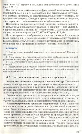 осей. Угол 45 строят с помощью равнобедренного угольника
(рис. 127, б).
Для построения изображения вофронтальной диметрической про­
екции вдоль осей х и 2 (и параллельно им) откладывают натураль­
ные размеры предмета, по оси у (и параллельно ей) — размеры, со­
кращенные в два раза. Отсюда и происходит название «диметрия»,
что в переводе с греческого означает «двойные измерения».
Положение осей изометрической проекции показано на рисун­
ке 128, а: ось г проводят вертикально, а оси х и у — иод углом 30
к горизонтальной линии (120 между осями). Проводят оси с по­
мощью угольника с углами 30 ,60 и 90 (рис. 128, б).
Для построения изображения в изометрической проекции
вдоль осей х, у и г (и параллельно им) откладывают натуральные
размеры предмета. Отсюда и происходит название «изометрия»,
что в переводе с греческого означает «равные измерения».
ВОПРОСЫ
1. Что представляет собой аксонометрическая проекция? Как она по­
лучается?
2. Вчем преимущество аксонометрического изображения перед изоб­
ражениями в системе прямоугольных проекций?
3. Чем отличается фронтальная диметрическая проекция от изомет­
рической?
4. Как отличить друг от друга аксонометрические изображения одно­
го предмета, выполненные во фронтальной диметрической и в изометри­
ческой проекциях?
6.2. Построение аксонометрических проекций
Аксонометрические проекции плоских фигур. Последова­
тельность построения фигур, расположенных вертикально и го­
ризонтально, приведена в таблицах 3 и 4. Построение начина­
ют с проведения аксонометрических осей: вертикальную плос­
кость определяют оси х и 2 , а горизонтальную — х и у.
Выполняя построение аксонометрических проекций, следует
помнить, что параллельные друг другу в пространстве линии ос­
таются параллельными и на аксонометрических проекциях.
Аксонометрические проекции окружностей. Как вы уже зна­
ете, часть предмета, расположенная во фронтальной плоскости,
может быть спроецирована на аксонометрическую плоскость про­
екций без искажений. Построение контура изображения круглой
части предмета в этом случае сводится к проведению обычной
окружности или ее части (рис. 129, а). Вот почему в тех случаях,
когда предмет имеет окружность и ее нужно сохранить на аксо­
нометрической проекции не искаженной, удобно применить
фронтальную диметрическую проекцию. Расположение плоско-
103
 