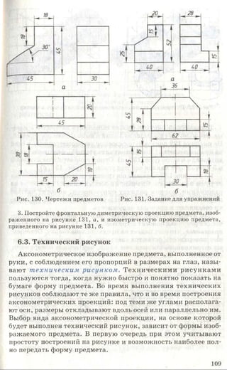 Рис. 130. Чертежи предметов Рис. 131. Задание для упражнений
3. Постройте фронтальную диметрическую проекцию предмета, изоб
раженного на рисунке 131, а, и изометрическую проекцию предмета,
приведенного на рисунке 131, б.
6.3. Технический рисунок
Аксонометрическое изображение предмета, выполненное от
руки, с соблюдением его пропорций в размерах на глаз, назы­
вают т ехническим рисунком . Техническими рисунками
пользуются тогда, когда нужно быстро и понятно показать на
бумаге форму предмета. Во время выполнения технических
рисунков соблюдают те же правила, что и во время построения
аксонометрических проекций: под теми же углами располага­
ют оси, размеры откладывают вдоль осей или параллельно им.
Выбор вида аксонометрической проекции, на основе которой
будет выполнен технический рисунок, зависит от формы изоб­
ражаемого предмета. В первую очередь при этом учитывают
простоту построений на рисунке и возможность наиболее пол­
но передать форму предмета.
109
 