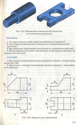 Рис. 134. Ш триховка поверхностей предметов
на технических рисунках
ВОПРОСЫ
1. Что представляет собой технический рисунок предмета?
2. Чем технический рисунок отличается от аксонометрической
проекции?
3. Как облегчают выполнение построений на техническом рисунке?
4. Каким образом усиливают впечатление от объемности предмета на
техническом рисунке?
ЗАДАНИЕ
1. Выполните технический рисунок предмета по видам, которые даны
на рисунке 135.
2. Выполните с натуры технический рисунок предмета, предложен­
ного учителем.
Рис. 135. Задание для упражнений
1 1 1
 