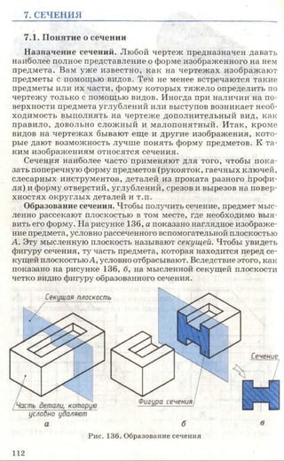7. СЕЧЕНИЯ
7.1. Понятие о сечении
Назначение сечений. Любой чертеж предназначен давать
наиболее полное представление о форме изображенного на нем
предмета. Вам уже известно, как на чертежах изображают
предметы с помощью видов. Тем не менее встречаются такие
предметы или их части, форму которых тяжело определить по
чертежу только с помощью видов. Иногда при наличии на по­
верхности предмета углублений или выступов возникает необ­
ходимость выполнять на чертеже дополнительный вид, как
правило, довольно сложный и малопонятный. Итак, кроме
видов на чертежах бывают еще и другие изображения, кото­
рые дают возможность лучше понять форму предметов. К та­
ким изображениям относятся сечения.
Сечения наиболее часто применяют для того, чтобы пока­
зать поперечную форму предметов (рукояток, гаечных ключей,
слесарных инструментов, деталей из проката разного профи­
ля) и форму отверстий, углублений, срезов и вырезов на повер­
хностях округлых деталей и т.п.
Образование сечения. Чтобы получить сечение, предмет мыс­
ленно рассекают плоскостью в том месте, где необходимо выя­
вить его форму. На рисунке 136, а показано наглядное изображе­
ние предмета, условно рассеченного вспомогательной плоскостью
А. Эту мысленную плоскость называют секущей. Чтобы увидеть
фигуру сечения, ту часть предмета, которая находится перед се­
кущей плоскостьюА, условно отбрасывают. Вследствие этого, как
показано на рисунке 136, б, на мысленной секущей плоскости
четко видно фигуру образованного сечения.
Рис. 136. Образование сечения
1 1 2
 