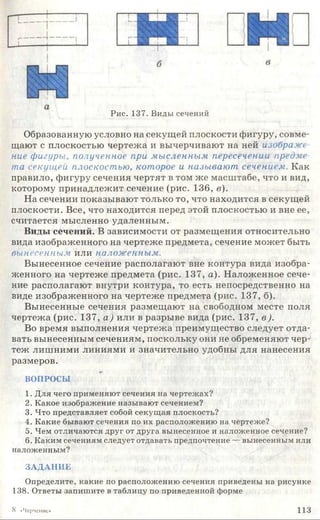 Рис. 137. Виды сечений
Образованную условно на секущей плоскости фигуру, совме­
щают с плоскостью чертежа и вычерчивают на ней изображе
ние фигуры, полученное при мысленным пересечении предме­
та секущей плоскостью, которое и называют сечением. Как
правило, фигуру сечения чертят в том же масштабе, что и вид,
которому принадлежит сечение (рис. 136, в).
На сечении показывают только то, что находится в секущей
плоскости. Все, что находится перед этой плоскостью и вне ее,
считается мысленно удаленным.
Виды сечений. В зависимости от размещения относительно
вида изображенного на чертеже предмета, сечение может быть
вынесенным или наложенным.
Вынесенное сечение располагают вне контура вида изобра­
женного на чертеже предмета (рис. 137, а). Наложенное сече­
ние располагают внутри контура, то есть непосредственно на
виде изображенного на чертеже предмета (рис. 137, б).
Вынесенные сечения размещают на свободном месте поля
чертежа (рис. 137, а) или в разрыве вида (рис. 137, в ).
Во время выполнения чертежа преимущество следует отда­
вать вынесенным сечениям, поскольку они не обременяют чер­
теж лишними линиями и значительно удобны для нанесения
размеров.
ВОПРОСЫ
1. Для чего применяют сечения на чертежах?
2. Какое изображение называют сечением?
3. Что представляет собой секущая плоскость?
4. Какие бывают сечения по их расположению на чертеже?
5. Чем отличаются друг от друга вынесенное и наложенное сечение?
6. Каким сечениям следует отдавать предпочтение — вынесенным или
наложенным?
ЗАДАНИЕ
Определите, какие по расположению сечения приведены на рисунке
138. Ответы запишите в таблицу по приведенной форме
8 «Черчение» 1 1 3
 