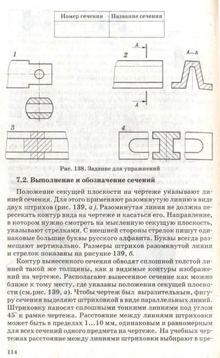 Номер сечения Название сечения
1 А-А
7.2. Выполнение и обозначение сечений
Положение секущей плоскости на чертеже указывают ли­
нией сечения. Для этого применяют разомкнутую линию в виде
двух штрихов (рис. 139, а). Разомкнутая линия не должна пе­
ресекать контур вида на чертеже и касаться его. Направление,
в котором нужно смотреть на мысленную секущую плоскость,
указывают стрелками. С внешней стороны стрелок пишут оди­
наковые большие буквы русского алфавита. Буквы всегда раз­
мещают вертикально. Размеры штрихов разомкнутой линии
и стрелок показаны на рисунке 139, б.
Контур вынесенного сечения обводят сплошной толстой ли­
нией такой же толщины, как и видимые контуры изображе­
ний на чертеже. Располагают вынесенное сечение как можно
ближе к тому месту, где указаны положения секущей плоско­
сти (см.рис. 139, а). Чтобы чертеж был выразительным, фигу­
ру сечения выделяют штриховкой в виде параллельных линий.
Штриховку наносят сплошными тонкими линиями под углом
45 к рамке чертежа. Расстояние между линиями штриховки
может быть в пределах 1...10 мм, одинаковым и равномерным
для всех сечений одного предмета на чертеже. На учебных чер­
тежах расстояние между линиями штриховки выбирают в пре-
114
 