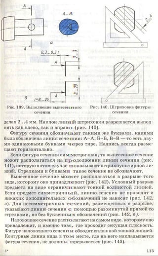 а
о
А
0,3...0,51
А
6 1=0...25
А
о
Рис. 139. Выполнение вы несенного Рис. 140. Штриховка фигуры
делах 2...4 мм. Наклон л и н и й штриховки разрешается выпол­
нять как влево, так и вправо (рис. 140).
Фигуру сечения обозначаю т такими же буквами, какими
была обозначена линия сечен и я: А -А , Б -Б , В-В — то есть дву­
мя одинаковыми буквами ч е р е з тире. Надпись всегда разме­
щают горизонтально.
Если фигура сечения сим м етричная, то вынесенное сечение
может располагаться на п родолж ении линии сечения (рис.
141), которую в этом случае показы ваю т штрихпунктирной ли­
нией. Стрелками и буквами такое сечение не обозначают.
Вынесенное сечение м олсет располагаться в разрыве того
вида, которому оно принадлеж ит (рис. 142). Условный разрыв
предмета на виде ограничиваю т тонкой волнистой линией.
Если предмет сим м етричны й, линию сечения не проводят и
никаких дополнительных обозначений не наносят (рис. 142,
а). Для несимметричных сечен и й , размещенных в разрыве,
указывают линию сечения с помощью разомкнутой прямой со
стрелками, но без буквенны х обозначений (рис. 142, б).
Наложенное сечение располагают на самом виде, которому оно
принадлежит, и именно т а м , где проходит секущая плоскость.
Фигуру наложенного сечения; обводят сплошной тонкой линией.
Контурные линии вида в т о м месте, где на него накладывается
фигура сечения, не должны прерываться (рис. 143).
сечения сечения
8* 115
 