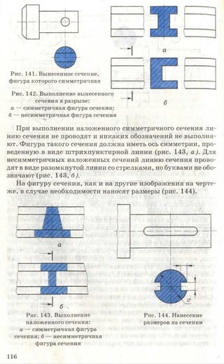 /

— ф -
_________ 1____
1
- 1
 V-/ [777
Рис. 141. Вынесенное сечение,
фигура которого симметричная
Рис. 142. Выполнение вынесенного
сечения в разрыве:
а — симметричная фигура сечения;
б — несимметричная фигура сечения
При выполнении наложенного симметричного сечения ли­
нию сечения не проводят и никаких обозначений не выполня­
ют. Фигура такого сечения должна иметь ось симметрии, про­
веденную в виде штрихпунктирной линии (рис. 143, а). Для
несимметричных наложенных сечений линию сечения прово­
дят в виде разомкнутой линии со стрелками, но буквами не обо­
значают (рис. 143, б).
На фигуру сечения, как и на другие изображения на черте­
же, в случае необходимости наносят размеры (рис. 144).
I Шл
___ ш&л__
у/////.п
- 
а
У///Л__
г ____
|
^ б
Рис. 143. Выполнение
наложенного сечения:
а — симметричная фигура
сечения; б — несимметричная
фигура сечения
Рис. 144. Нанесение
размеров на сечении
116
 