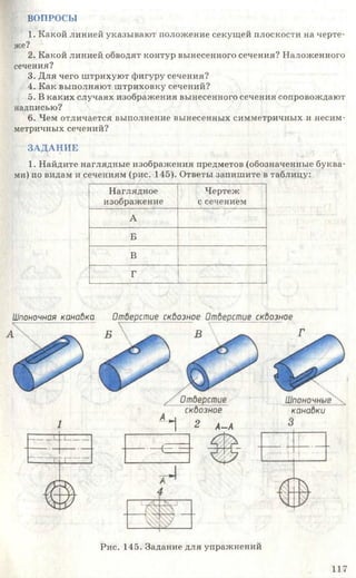 ВОПРОСЫ
1. Какой линией указывают положение секущей плоскости на черте­
же?
2. Какой линией обводят контур вынесенного сечения? Наложенного
сечения?
3. Для чего штрихуют фигуру сечения?
4. Как выполняют штриховку сечений?
5. В каких случаях изображения вынесенного сечения сопровождают
надписью?
6. Чем отличается выполнение вынесенных симметричных и несим­
метричных сечений?
ЗАДАНИЕ
1. Найдите наглядные изображения предметов (обозначенные буква­
ми) по видам и сечениям (рис. 145). Ответы запишите в таблицу:
Наглядное
изображение
Чертеж
с сечением
А
Б
В
Г
Шпоночная канадка Отверстие скдозное Отверстие сквозное
В ^ Г
Шпоночные
канадки
Отберстие
сквозное
1 2 А_ А
Рис. 145. Задание для упражнений
117
 