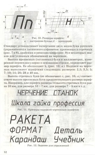 Стандарт устанавливает начертание двух видов букв русского
(украинского) и латинского алфавитов: прописных и строчных
(рис. 7 и 8), арабских и римских цифр (рис. 9) и некоторых зна­
ков для условных обозначений на чертежах.
Высота прописных (заглавных) букв в миллиметрах, изме­
ренная перпендикулярно к основанию строки, определяет раз­
мер шрифта. Ее обозначают Ь, (рис. 10, а ). Надписи на черте­
жах выполняют шрифтами следующих размеров: 2,5; 3,5; 5;
7; 10; 14; 20; 28 и 40 мм.
Высота строчных букв (ее обозначают с, рис. 10, а ) соответ­
ствует высоте прописных букв предшествующего размера шриф­
та. Например, для шрифта размера 14 высота строчных букв рав­
на 10 мм, для размера 1 0 - 7 мм, для размера 7 - 5 мм и т.д.
швншив ат ак
тшташт----------------------------------------------- 1------- 1____________
Рис. 11. Примеры надписей чертежным шрифтом
РАКЕТА
ФОРМАТ Деталь
Карандаш УчебникРис. 12. Задание для упражнений
12
 