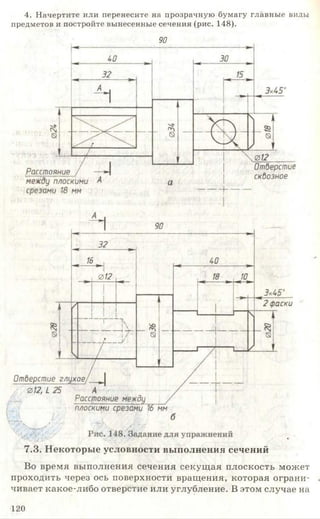 4. Начертите или перенесите на прозрачную бумагу главные виды
предметов и постройте вынесенные сечения (рис. 148).
90
7.3. Некоторые условности выполнения сечений
Во время выполнения сечения секущая плоскость может
проходить через ось поверхности вращения, которая ограни- ,
чивает какое-либо отверстие или углубление. В этом случае на
120
 