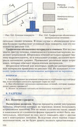 Металлы
и твердые сплавы
Неметаллические
материалы
Дерево
Рис. 151. Сечение повернуто Рис. 152. Графические обозначения
материалов на сечениях
сительно линии сечения. В этом случае к обозначению сече­
ния буквами прибавляют условный знак поворота, как это по­
казано на рисунке 151.
Графические обозначения материалов всечениях. Как вы уже
знаете, фигуру сечения, совмещенную с плоскостью чертежа, вы­
деляют штриховкой. Штриховка сечений не только придает чер­
тежу выразительность, но и показывает условно, из какого мате­
риала изготовлен предмет. Применяют различные виды штри­
ховок, которые отвечают определенным материалам.
Штриховки сечений для некоторых наиболее распространен­
ных материалов приведены на рисунке 152. Их называют услов­
ными графическими обозначениями материалов на чертежах.
ВОПРОСЫ
1. Как изображают на сечениях отверстия и углубления круглой фор­
мы, если секущая плоскость проходит через их ось?
2. Как обозначают несколько одинаковых сечений, которые принад­
лежат одному предмету?
3. Может ли сечение состоять из нескольких отдельных частей?
8. РА ЗРЕЗЫ ____________________________________________
8.1. Понятие о разрезе
Назначение разрезов. Многие предметы имеют внутренние
пустоты, очертания которых на чертежах можно показывать
штриховыми линиями. Тем не менее количество таких линий
в зависимости от сложности формы предмета может быть зна­
чительным, некоторые из них могут совпадать друг с другом
или с контурными линиями. Вследствие этого чертеж станет
малопонятным, он не будет давать полного представления о
122
 