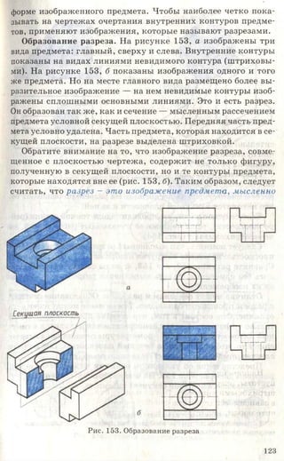 форме изображенного предмета. Чтобы наиболее четко пока­
зывать на чертежах очертания внутренних контуров предме­
тов, применяют изображения, которые называют разрезами.
Образование разреза. На рисунке 153, а изображены три
вида предмета: главный, сверху и слева. Внутренние контуры
показаны на видах линиями невидимого контура (штриховы­
ми). На рисунке 153, б показаны изображения одного и того
же предмета. Но на месте главного вида размещено более вы­
разительное изображение — на нем невидимые контуры изоб­
ражены сплошными основными линиями. Это и есть разрез.
Он образован так же, как и сечение — мысленным рассечением
предмета условной секущей плоскостью. Передняя часть пред­
мета условно удалена. Часть предмета, которая находится в се­
кущей плоскости, на разрезе выделена штриховкой.
Обратите внимание на то, что изображение разреза, совме­
щенное с плоскостью чертежа, содержит не только фигуру,
полученную в секущей плоскости, но и те контуры предмета,
которые находятся вне ее (рис. 153, б). Таким образом, следует
считать, что разрез - это изображение предмета., мысленно
Рис. 153. Образование разреза
123
 