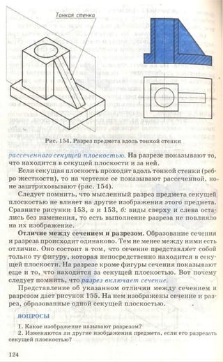 Рис. 154. Разрез предмета вдоль тонкой стенки
рассеченного секущей плоскостью. На разрезе показывают то,
что находится в секущей плоскости и за ней.
Если секущая плоскость проходит вдоль тонкой стенки (реб­
ро жесткости), то на чертеже ее показывают рассеченной, но­
не заштриховывают (рис. 154).
Следует помнить, что мысленный разрез предмета секущей
плоскостью не влияет на другие изображения этого предмета.
Сравните рисунки 153, а и 153, б: виды сверху и слева оста­
лись без изменения, то есть выполнение разреза не повлияло
на их изображение.
Отличие между сечением и разрезом. Образование сечения
и разреза происходит одинаково. Тем не менее между ними есть
отличие. Оно состоит в том, что сечение представляет собой
только ту фигуру, которая непосредственно находится в секу­
щей плоскости. На разрезе кроме фигуры сечения показывают
еще и то, что находится за секущей плоскостью. Вот почему
следует помнить, что разрез включает сечение.
Представление об указанном отличии между сечением и
разрезом дает рисунок 155. На нем изображены сечение и раз­
рез, образованные одной секущей плоскостью.
ВОПРОСЫ
1. Какое изображение называют разрезом?
2. Изменяются ли другие изображения предмета, если его разрезать
секущей плоскостью?
124
 