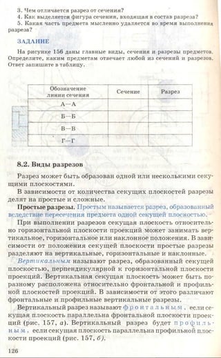 3. Чем отличается разрез от сечения?
4. Как выделяется фигура сечения, входящая в состав разреза?
5. Какая часть предмета мысленно удаляется во время выполнения
разреза?
ЗАДАНИЕ
На рисунке 156 даны главные виды, сечения и разрезы предметов.
Определите, каким предметам отвечает любой из сечений и разрезов.
Ответ запишите в таблицу.
I
fei?
8.2. Виды разрезов
Разрез может быть образован одной или несколькими секу­
щими плоскостями.
В зависимости от количества секущих плоскостей разрезы
делят на простые и сложные.
Простые разрезы. Простым называется разрез, образованный
вследствие пересечения предмета одной секущей плоскостью.
При выполнении разрезов секущая плоскость относитель­
но горизонтальной плоскости проекций может занимать вер­
тикальное, горизонтальное или наклонное положения. В зави­
симости от положения секущей плоскости простые разрезы
разделяют на вертикальные, горизонтальные и наклонные.
Вертикальным называют разрез, образованный секущей
плоскостью, перпендикулярной к горизонтальной плоскости
проекций. Вертикальная секущая плоскость может быть по-
разному расположена относительно фронтальной и профиль­
ной плоскостей проекций. В зависимости от этого различают
фронтальные и профильные вертикальные разрезы.
Вертикальный разрез называют ф р о н т а л ь н ы м , если се­
кущая плоскость параллельна фронтальной плоскости проек­
ций (рис. 157, а). Вертикальный разрез будет п р о ф и л ь ­
н ы м , если секущая плоскость параллельна профильной плос­
кости проекций (рис. 157, б).
Обозначение
линии сечения
Сечение Разрез
А—А
Б —Б
В—В
Г—Г
126
 