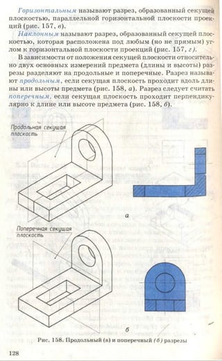 Горизонтальным называют разрез, образованный секущей
плоскостью, параллельной горизонтальной плоскости проек­
ций (рис. 157, в).
Наклонным называют разрез, образованный секущей плос­
костью, которая расположена под любым (но не прямым) уг­
лом к горизонтальной плоскости проекций (рис. 157, г).
В зависимости от положения секущей плоскости относитель­
но двух основных измерений предмета (длины и высоты) раз­
резы разделяют на продольные и поперечные. Разрез называ­
ют продольным, если секущая плоскость проходит вдоль дли­
ны или высоты предмета (рис. 158, а). Разрез следует считать
поперечным, если секущая плоскость проходит перпендику­
лярно к длине или высоте предмета (рис. 158, б).
Рис. 158. Продольный (а) и поперечный (б) разрезы
128
 