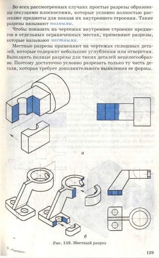 Во всех рассмотренных случаях простые разрезы образова­
ны секущими плоскостями, которые условно полностью рас­
секают предметы для показа их внутреннего строения. Такие
разрезы называют полными.
Чтобы показать на чертежах внутреннее строение предме­
тов в отдельных ограниченных местах, применяют разрезы,
которые называют местными.
Местные разрезы применяют на чертежах сплошных дета­
лей, которые содержат небольшие углубления или отверстия.
Выполнять полные разрезы для таких деталей нецелесообраз­
но. Поэтому достаточно условно разрезать только ту часть де­
тали, которая требует дополнительного выявления ее формы.
1 2 9
 