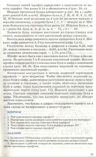 Толщину линий шрифта определяют в зависимости от вы­
соты шрифта. Она равна 0 ,1/г и обозначается d (рис. 10, а).
Ширину прописной буквы (обозначают g, рис. 10, а ) выби­
рают равной 0,6/г или 6d. Ширина букв А, Д, Ж, М, Ф, X, Ц, III,
Щ, Ю больше этой величины на d или 2d (включая нижние и
верхние элементы), а ширина букв Г, С, 3 — меньше на d. Ш и­
рина большинства строчных букв равна 5<2. Ширина букв а, м,
ц, ь равна 6d, букв ж, т, ф, ш ,щ ,ю — 7d, з и с — 4d.
Элементы букв, которые выступают из строки (сверху или
снизу), выполняются за счет расстояний между строками.
Высота всех цифр равняется высоте прописных букв к. Ш и­
рина цифр равняется к/ 2 (за исключением цифр 1 и 4).
Расстояние между буквами и цифрами в словах 0,2к, или
2d, между словами и числами — 0 ,6к, или 6d. Расстояние меж­
ду нижними линейками строк — 1,7к, или 17d.
Шрифт может быть как с наклоном (около 75 ) так и без на­
клона. На рисунках 7 и 8 показан наклонный шрифт. Наклон
шрифта определяется углом наклона букв и цифр к основанию
строки (рис. 10, б). Для выполнения надписей на чертежах
применяют наклонный шрифт.
Начертание аккуратных и четких надписей чертежным
шрифтом — дело непростое. Чтобы обеспечить заданный на­
клон букв и цифр, равномерное расстояние между ними и меж­
ду словами и строками, а также чтобы облегчить написание
букв и цифр, перед выполнением надписей на чертежах пред­
варительно чертят сетку (рис. 11). Надписи выполняют в два
этапа. Сначала тонкими линиями намечают контуры букв и
цифр. Убедившись, что они написаны правильно, их обводят
мягким карандашом.
Запомните, что буквы и цифры стандартного шрифта ни в
коем случае не вычерчивают, а пишут от руки.
ВОПРОСЫ
1. Чем определяется размер шрифта?
2. Шрифтами каких размеров выполняются надписи на чертежах?
3. Как определить высоту строчных букв шрифта?
4. Чему равна высота строчных букв шрифта размера 10?
5. Чем определяется наклон шрифта?
ЗАДАНИЕ
1. На рисунке 12 показаны надписи, выполненные чертежным шриф­
том. Определите, шрифтом какого размера написано каждое слово?
2. Выполните в рабочей тетради по заданию учителя несколько над­
писей чертежным шрифтом.
13
 