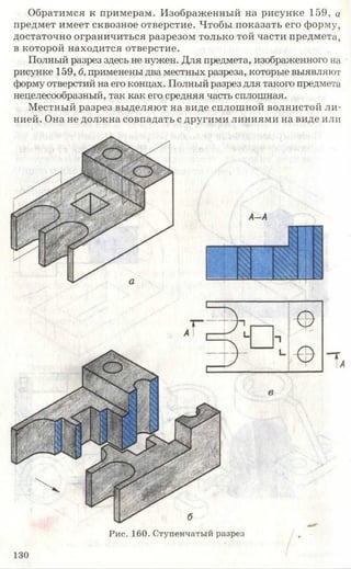 Обратимся к примерам. Изображенный на рисунке 159, а
предмет имеет сквозное отверстие. Чтобы показать его форму,
достаточно ограничиться разрезом только той части предмета,
в которой находится отверстие.
Полный разрез здесь не нужен. Для предмета, изображенного на
рисунке 159, б, применены два местных разреза, которые выявляют
форму отверстий на его концах. Полный разрез для такого предмета
нецелесообразный, так как его средняя часть сплошная.
Местный разрез выделяют на виде сплошной волнистой ли­
нией. Она не должна совпадать с другими линиями на виде или
Рис. 160. Ступенчатый разрез
130
 