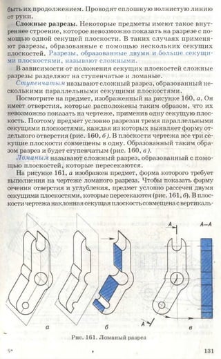 быть их продолжением. Проводят сплошную волнистую линию
от руки.
Сложные разрезы. Некоторые предметы имеют такое внут­
реннее строение, которое невозможно показать на разрезе с по­
мощью одной секущей плоскости. В таких случаях применя­
ют разрезы, образованные с помощью нескольких секущих
плоскостей. Разрезы, образованные двумя и больше секущи­
ми плоскостями, называют сложными.
В зависимости от положения секущих плоскостей сложные
разрезы разделяют на ступенчатые и ломаные.
Ступенчатым называют сложный разрез, образованный не­
сколькими параллельными секущими плоскостями.
Посмотрите на предмет, изображенный на рисунке 160, а. Он
имеет отверстия, которые расположены таким образом, что их
невозможно показать на чертеже, применив одну секущую плос­
кость. Поэтому предмет условно разрезан тремя параллельными
секущими плоскостями, каждая из которых выявляет форму от­
дельного отверстия (рис. 160, б). В плоскости чертежа все три се­
кущие плоскости совмещены в одну. Образованный таким обра­
зом разрез и будет ступенчатым (рис. 160, в ).
Ломаным называют сложный разрез, образованный с помо­
щью плоскостей, которые пересекаются.
На рисунке 161, а изображен предмет, форма которого требует
выполнения на чертеже ломаного разреза. Чтобы показать форму
сечения отверстия и углубления, предмет условно рассечен двумя
секущими плоскостями, которые пересекаются (рис. 161, б). В плос­
кости чертежа наклонная секущая плоскостьсовмещенасвертикаль-
9* Ф 131
 