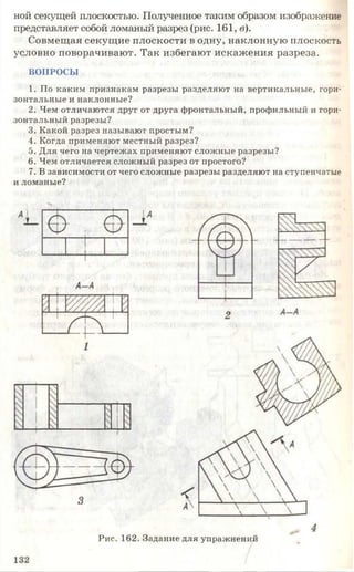 ной секущей плоскостью. Полученное таким образом изображение
представляет собой ломаный разрез (рис. 161, в).
Совмещая секущие плоскости в одну, наклонную плоскость
условно поворачивают. Так избегают искажения разреза.
ВОПРОСЫ
1. По каким признакам разрезы разделяют на вертикальные, гори­
зонтальные и наклонные?
2. Чем отличаются друг от друга фронтальный, профильный и гори­
зонтальный разрезы?
3. Какой разрез называют простым?
4. Когда применяют местный разрез?
5. Для чего на чертежах применяют сложные разрезы?
6. Чем отличается сложный разрез от простого?
7. В зависимости от чего сложные разрезы разделяют на ступенчатые
и ломаные?
Рис. 162. Задание для упражнений
 