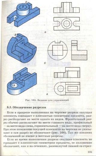 г
1-- 1 I— 1> 1
/ 1
i —
Рис. 165. Задание для упражнений
8.3. Обозначение разрезов
Если в процессе выполнения на чертеже разреза секущая
плоскость совпадает с плоскостью симметрии предмета, раз­
рез располагают на месте одного из видов. Фронтальный раз­
рез обычно располагают на месте главного вида, профильный
-- на месте вида слева, горизонтальный — на месте вида сверху.
При этом положение секущей плоскости на чертеже не указы­
вают и сам разрез не обозначают (рис. 166). Так же никаких
обозначений не имеют и местные разрезы.
Если во время выполнения разреза секущая плоскость не
совпадает с плоскостью симметрии предмета, ее положение
обозначают, как и на сечениях, разомкнутой линией со стрел-
135
 