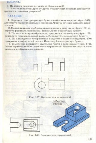 ВОПРОСЫ
1. На каких разрезах не наносят обозначений?
2. Чем отличаются друг от друга обозначения секущих плоскостей
простых и сложных разрезов?
ЗАДАНИЕ
1. Перенесите на прозрачную бумагу изображения предмета (рис. 167),
дополните их необходимыми линиями. Фигуру сечения выделите штри­
ховкой.
2. По наглядному изображению предмета и виду сверху (рис. 168) до­
чертите фронтальный разрез. Используйте прозрачную бумагу.
3. По наглядному изображению предмета и главному виду (рис. 169)
дочертите горизонтальный разрез. Используйте прозрачную бумагу.
4. По наглядному изображению предмета и главному виду (рис. 170)
дочертите профильный разрез. Используйте прозрачную бумагу.
5. Мысленно соедините отдельные части в один предмет (рис. 171).
Места присоединения выделены штриховкой. Выполните эскиз с пост­
роением необходимого разреза.
Рис. 167. Задание для упражнений
Отдерстие
Р и с. 168. Задан и е для упраж нений
137
 